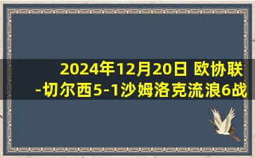 2024年12月20日 欧协联-切尔西5-1沙姆洛克流浪6战全胜 吉乌半场戴帽恩昆库2助